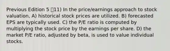 Previous Edition 5 11) In the price/earnings approach to stock valuation, A) historical stock prices are utilized. B) forecasted EPS are typically used. C) the P/E ratio is computed by multiplying the stock price by the earnings per share. D) the market P/E ratio, adjusted by beta, is used to value individual stocks.