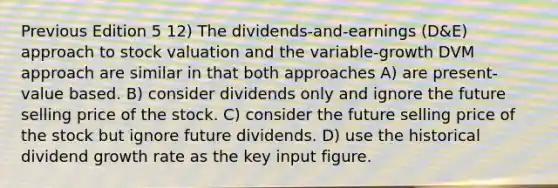 Previous Edition 5 12) The dividends-and-earnings (D&E) approach to stock valuation and the variable-growth DVM approach are similar in that both approaches A) are present-value based. B) consider dividends only and ignore the future selling price of the stock. C) consider the future selling price of the stock but ignore future dividends. D) use the historical dividend growth rate as the key input figure.