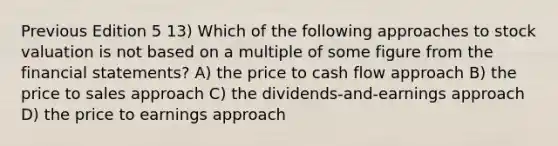 Previous Edition 5 13) Which of the following approaches to stock valuation is not based on a multiple of some figure from the financial statements? A) the price to cash flow approach B) the price to sales approach C) the dividends-and-earnings approach D) the price to earnings approach