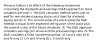 Previous Edition 5 6) Which of the following statements concerning the dividends-and-earnings (D&E) approach to stock valuation are true? I. The D&E valuation method works just as well for non-dividend paying stocks as it does for dividend-paying stocks. II. The current value of a stock using the D&E method is equal to the expected selling price of the stock plus the present value of the future dividends. III. The D&E approach considers earnings per share and the price/earnings ratio. IV. The D&E considers a finite investment period. A) I and II only B) III and IV only C) I, III and IV only D) I, II and III only