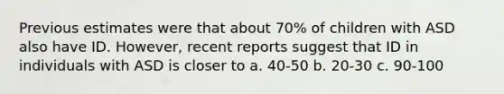 Previous estimates were that about 70% of children with ASD also have ID. However, recent reports suggest that ID in individuals with ASD is closer to a. 40-50 b. 20-30 c. 90-100