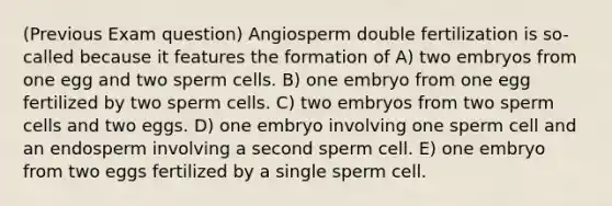 (Previous Exam question) Angiosperm double fertilization is so-called because it features the formation of A) two embryos from one egg and two sperm cells. B) one embryo from one egg fertilized by two sperm cells. C) two embryos from two sperm cells and two eggs. D) one embryo involving one sperm cell and an endosperm involving a second sperm cell. E) one embryo from two eggs fertilized by a single sperm cell.