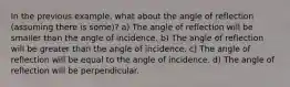 In the previous example, what about the angle of reflection (assuming there is some)? a) The angle of reflection will be smaller than the angle of incidence. b) The angle of reflection will be greater than the angle of incidence. c) The angle of reflection will be equal to the angle of incidence. d) The angle of reflection will be perpendicular.