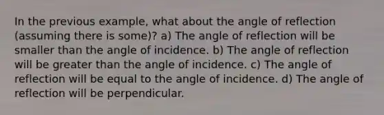 In the previous example, what about the angle of reflection (assuming there is some)? a) The angle of reflection will be smaller than the angle of incidence. b) The angle of reflection will be greater than the angle of incidence. c) The angle of reflection will be equal to the angle of incidence. d) The angle of reflection will be perpendicular.