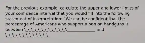 For the previous example, calculate the upper and lower limits of your confidence interval that you would fill into the following statement of interpretation: "We can be confident that the percentage of Americans who support a ban on handguns is between __________________________ and _____________