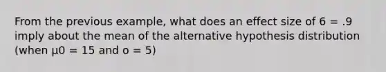 From the previous example, what does an effect size of 6 = .9 imply about the mean of the alternative hypothesis distribution (when µ0 = 15 and o = 5)