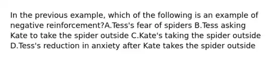 In the previous example, which of the following is an example of negative reinforcement?A.Tess's fear of spiders B.Tess asking Kate to take the spider outside C.Kate's taking the spider outside D.Tess's reduction in anxiety after Kate takes the spider outside