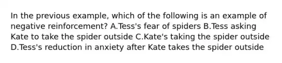 In the previous example, which of the following is an example of negative reinforcement? A.Tess's fear of spiders B.Tess asking Kate to take the spider outside C.Kate's taking the spider outside D.Tess's reduction in anxiety after Kate takes the spider outside