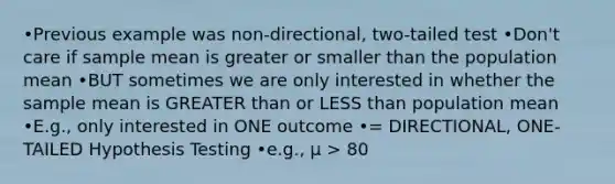 •Previous example was non-directional, two-tailed test •Don't care if sample mean is greater or smaller than the population mean •BUT sometimes we are only interested in whether the sample mean is GREATER than or LESS than population mean •E.g., only interested in ONE outcome •= DIRECTIONAL, ONE-TAILED Hypothesis Testing •e.g., µ > 80