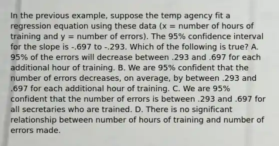 In the previous example, suppose the temp agency fit a regression equation using these data (x = number of hours of training and y = number of errors). The 95% confidence interval for the slope is -.697 to -.293. Which of the following is true? A. 95% of the errors will decrease between .293 and .697 for each additional hour of training. B. We are 95% confident that the number of errors decreases, on average, by between .293 and .697 for each additional hour of training. C. We are 95% confident that the number of errors is between .293 and .697 for all secretaries who are trained. D. There is no significant relationship between number of hours of training and number of errors made.