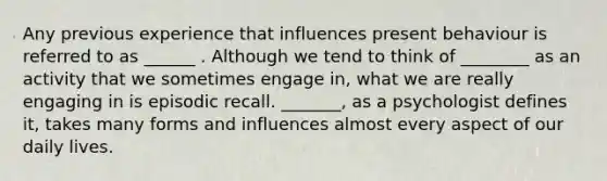 Any previous experience that influences present behaviour is referred to as ______ . Although we tend to think of ________ as an activity that we sometimes engage in, what we are really engaging in is episodic recall. _______, as a psychologist defines it, takes many forms and influences almost every aspect of our daily lives.