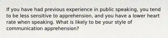 If you have had previous experience in public speaking, you tend to be less sensitive to apprehension, and you have a lower heart rate when speaking. What is likely to be your style of communication apprehension?