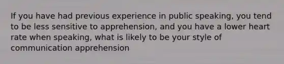 If you have had previous experience in public speaking, you tend to be less sensitive to apprehension, and you have a lower heart rate when speaking, what is likely to be your style of communication apprehension