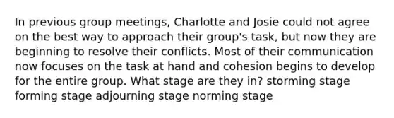 In previous group meetings, Charlotte and Josie could not agree on the best way to approach their group's task, but now they are beginning to resolve their conflicts. Most of their communication now focuses on the task at hand and cohesion begins to develop for the entire group. What stage are they in? storming stage forming stage adjourning stage norming stage