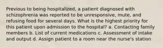 Previous to being hospitalized, a patient diagnosed with schizophrenia was reported to be unresponsive, mute, and refusing food for several days. What is the highest priority for this patient upon admission to the hospital? a. Contacting family members b. List of current medications c. Assessment of intake and output d. Assign patient to a room near the nurse's station