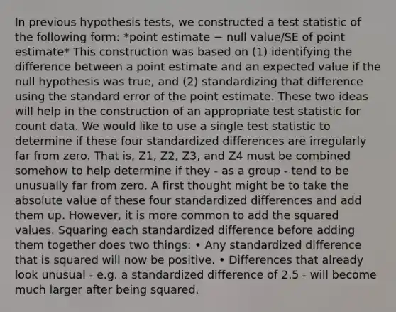 In previous hypothesis tests, we constructed a test statistic of the following form: *point estimate − null value/SE of point estimate* This construction was based on (1) identifying the difference between a point estimate and an expected value if the null hypothesis was true, and (2) standardizing that difference using the standard error of the point estimate. These two ideas will help in the construction of an appropriate test statistic for count data. We would like to use a single test statistic to determine if these four standardized differences are irregularly far from zero. That is, Z1, Z2, Z3, and Z4 must be combined somehow to help determine if they - as a group - tend to be unusually far from zero. A first thought might be to take the absolute value of these four standardized differences and add them up. However, it is more common to add the squared values. Squaring each standardized difference before adding them together does two things: • Any standardized difference that is squared will now be positive. • Differences that already look unusual - e.g. a standardized difference of 2.5 - will become much larger after being squared.