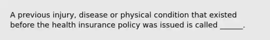 A previous injury, disease or physical condition that existed before the health insurance policy was issued is called ______.