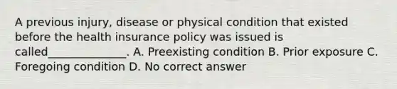 A previous injury, disease or physical condition that existed before the health insurance policy was issued is called______________. A. Preexisting condition B. Prior exposure C. Foregoing condition D. No correct answer