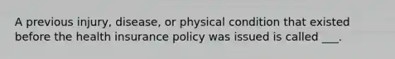 A previous injury, disease, or physical condition that existed before the health insurance policy was issued is called ___.