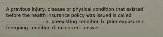 A previous injury, disease or physical condition that existed before the health insurance policy was issued is called ________________. a. preexisting condition b. prior exposure c. foregoing condition d. no correct answer