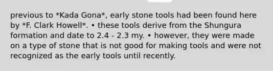 previous to *Kada Gona*, early stone tools had been found here by *F. Clark Howell*. • these tools derive from the Shungura formation and date to 2.4 - 2.3 my. • however, they were made on a type of stone that is not good for making tools and were not recognized as the early tools until recently.