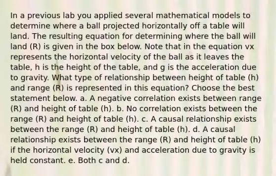 In a previous lab you applied several mathematical models to determine where a ball projected horizontally off a table will land. The resulting equation for determining where the ball will land (R) is given in the box below. Note that in the equation vx represents the horizontal velocity of the ball as it leaves the table, h is the height of the table, and g is the acceleration due to gravity. What type of relationship between height of table (h) and range (R) is represented in this equation? Choose the best statement below. a. A negative correlation exists between range (R) and height of table (h). b. No correlation exists between the range (R) and height of table (h). c. A causal relationship exists between the range (R) and height of table (h). d. A causal relationship exists between the range (R) and height of table (h) if the horizontal velocity (vx) and acceleration due to gravity is held constant. e. Both c and d.