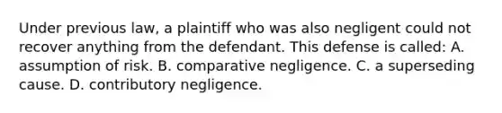 Under previous law, a plaintiff who was also negligent could not recover anything from the defendant. This defense is called: A. assumption of risk. B. comparative negligence. C. a superseding cause. D. contributory negligence.