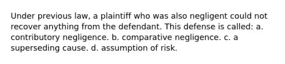 Under previous law, a plaintiff who was also negligent could not recover anything from the defendant. This defense is called: a. contributory negligence. b. comparative negligence. c. a superseding cause. d. assumption of risk.