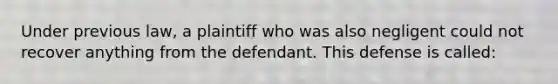 Under previous law, a plaintiff who was also negligent could not recover anything from the defendant. This defense is called: