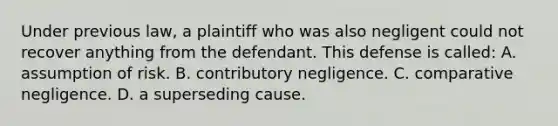 Under previous law, a plaintiff who was also negligent could not recover anything from the defendant. This defense is called: A. assumption of risk. B. contributory negligence. C. comparative negligence. D. a superseding cause.