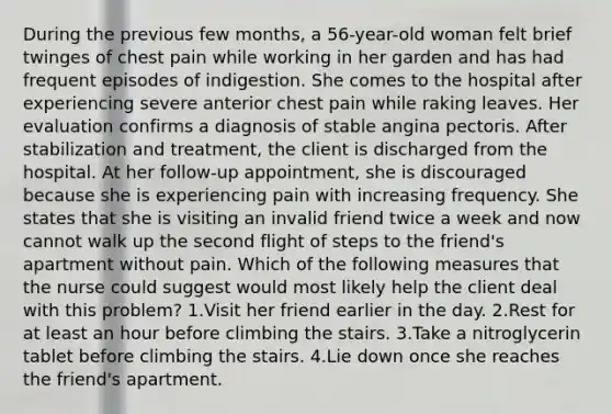 During the previous few months, a 56-year-old woman felt brief twinges of chest pain while working in her garden and has had frequent episodes of indigestion. She comes to the hospital after experiencing severe anterior chest pain while raking leaves. Her evaluation confirms a diagnosis of stable angina pectoris. After stabilization and treatment, the client is discharged from the hospital. At her follow-up appointment, she is discouraged because she is experiencing pain with increasing frequency. She states that she is visiting an invalid friend twice a week and now cannot walk up the second flight of steps to the friend's apartment without pain. Which of the following measures that the nurse could suggest would most likely help the client deal with this problem? 1.Visit her friend earlier in the day. 2.Rest for at least an hour before climbing the stairs. 3.Take a nitroglycerin tablet before climbing the stairs. 4.Lie down once she reaches the friend's apartment.