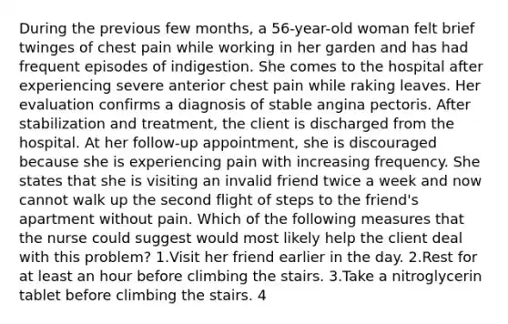 During the previous few months, a 56-year-old woman felt brief twinges of chest pain while working in her garden and has had frequent episodes of indigestion. She comes to the hospital after experiencing severe anterior chest pain while raking leaves. Her evaluation confirms a diagnosis of stable angina pectoris. After stabilization and treatment, the client is discharged from the hospital. At her follow-up appointment, she is discouraged because she is experiencing pain with increasing frequency. She states that she is visiting an invalid friend twice a week and now cannot walk up the second flight of steps to the friend's apartment without pain. Which of the following measures that the nurse could suggest would most likely help the client deal with this problem? 1.Visit her friend earlier in the day. 2.Rest for at least an hour before climbing the stairs. 3.Take a nitroglycerin tablet before climbing the stairs. 4