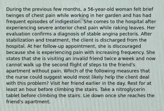 During the previous few months, a 56-year-old woman felt brief twinges of chest pain while working in her garden and has had frequent episodes of indigestion. She comes to the hospital after experiencing severe anterior chest pain while raking leaves. Her evaluation confirms a diagnosis of stable angina pectoris. After stabilization and treatment, the client is discharged from the hospital. At her follow-up appointment, she is discouraged because she is experiencing pain with increasing frequency. She states that she is visiting an invalid friend twice a week and now cannot walk up the second flight of steps to the friend's apartment without pain. Which of the following measures that the nurse could suggest would most likely help the client deal with this problem? Visit her friend earlier in the day. Rest for at least an hour before climbing the stairs. Take a nitroglycerin tablet before climbing the stairs. Lie down once she reaches the friend's apartment.