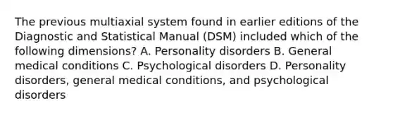 The previous multiaxial system found in earlier editions of the Diagnostic and Statistical Manual (DSM) included which of the following dimensions? A. Personality disorders B. General medical conditions C. Psychological disorders D. Personality disorders, general medical conditions, and psychological disorders