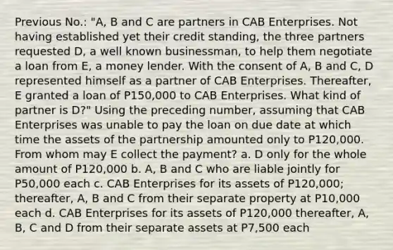 Previous No.: "A, B and C are partners in CAB Enterprises. Not having established yet their credit standing, the three partners requested D, a well known businessman, to help them negotiate a loan from E, a money lender. With the consent of A, B and C, D represented himself as a partner of CAB Enterprises. Thereafter, E granted a loan of P150,000 to CAB Enterprises. What kind of partner is D?" Using the preceding number, assuming that CAB Enterprises was unable to pay the loan on due date at which time the assets of the partnership amounted only to P120,000. From whom may E collect the payment? a. D only for the whole amount of P120,000 b. A, B and C who are liable jointly for P50,000 each c. CAB Enterprises for its assets of P120,000; thereafter, A, B and C from their separate property at P10,000 each d. CAB Enterprises for its assets of P120,000 thereafter, A, B, C and D from their separate assets at P7,500 each