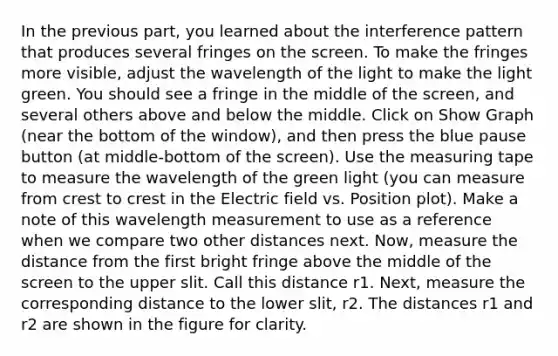 In the previous part, you learned about the interference pattern that produces several fringes on the screen. To make the fringes more visible, adjust the wavelength of the light to make the light green. You should see a fringe in the middle of the screen, and several others above and below the middle. Click on Show Graph (near the bottom of the window), and then press the blue pause button (at middle-bottom of the screen). Use the <a href='https://www.questionai.com/knowledge/ke8onSnMwE-measuring-tape' class='anchor-knowledge'>measuring tape</a> to measure the wavelength of the green light (you can measure from crest to crest in the Electric field vs. Position plot). Make a note of this wavelength measurement to use as a reference when we compare two other distances next. Now, measure the distance from the first bright fringe above the middle of the screen to the upper slit. Call this distance r1. Next, measure the corresponding distance to the lower slit, r2. The distances r1 and r2 are shown in the figure for clarity.