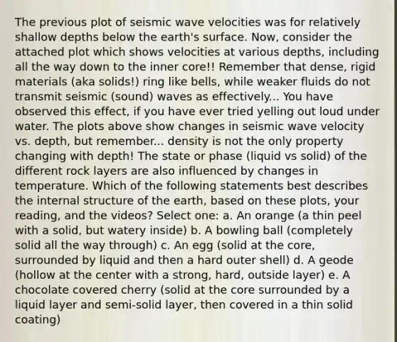 The previous plot of seismic wave velocities was for relatively shallow depths below the earth's surface. Now, consider the attached plot which shows velocities at various depths, including all the way down to the inner core!! Remember that dense, rigid materials (aka solids!) ring like bells, while weaker fluids do not transmit seismic (sound) waves as effectively... You have observed this effect, if you have ever tried yelling out loud under water. The plots above show changes in seismic wave velocity vs. depth, but remember... density is not the only property changing with depth! The state or phase (liquid vs solid) of the different rock layers are also influenced by changes in temperature. Which of the following statements best describes the internal structure of the earth, based on these plots, your reading, and the videos? Select one: a. An orange (a thin peel with a solid, but watery inside) b. A bowling ball (completely solid all the way through) c. An egg (solid at <a href='https://www.questionai.com/knowledge/kD8KqkX2aO-the-core' class='anchor-knowledge'>the core</a>, surrounded by liquid and then a hard outer shell) d. A geode (hollow at the center with a strong, hard, outside layer) e. A chocolate covered cherry (solid at the core surrounded by a liquid layer and semi-solid layer, then covered in a thin solid coating)