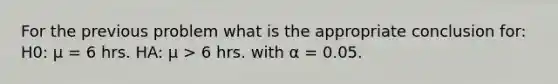 For the previous problem what is the appropriate conclusion for: H0: μ = 6 hrs. HA: μ > 6 hrs. with α = 0.05.