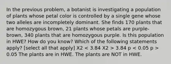 In the previous problem, a botanist is investigating a population of plants whose petal color is controlled by a single gene whose two alleles are incompletely dominant. She finds 170 plants that are homozygous brown, 21 plants whose petals are purple-brown, 340 plants that are homozygous purple. Is this population in HWE? How do you know? Which of the following statements apply? [select all that apply] X2 3.84 p 0.05 The plants are in HWE. The plants are NOT in HWE.