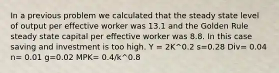 In a previous problem we calculated that the steady state level of output per effective worker was 13.1 and the Golden Rule steady state capital per effective worker was 8.8. In this case saving and investment is too high. Y = 2K^0.2 s=0.28 Div= 0.04 n= 0.01 g=0.02 MPK= 0.4/k^0.8