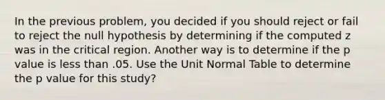 In the previous problem, you decided if you should reject or fail to reject the null hypothesis by determining if the computed z was in the critical region. Another way is to determine if the p value is less than .05. Use the Unit Normal Table to determine the p value for this study?