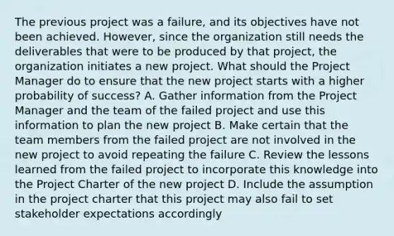 The previous project was a failure, and its objectives have not been achieved. However, since the organization still needs the deliverables that were to be produced by that project, the organization initiates a new project. What should the Project Manager do to ensure that the new project starts with a higher probability of success? A. Gather information from the Project Manager and the team of the failed project and use this information to plan the new project B. Make certain that the team members from the failed project are not involved in the new project to avoid repeating the failure C. Review the lessons learned from the failed project to incorporate this knowledge into the Project Charter of the new project D. Include the assumption in the project charter that this project may also fail to set stakeholder expectations accordingly