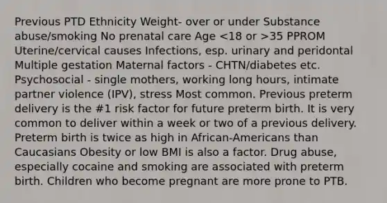 Previous PTD Ethnicity Weight- over or under Substance abuse/smoking No prenatal care Age 35 PPROM Uterine/cervical causes Infections, esp. urinary and peridontal Multiple gestation Maternal factors - CHTN/diabetes etc. Psychosocial - single mothers, working long hours, intimate partner violence (IPV), stress Most common. Previous preterm delivery is the #1 risk factor for future preterm birth. It is very common to deliver within a week or two of a previous delivery. Preterm birth is twice as high in African-Americans than Caucasians Obesity or low BMI is also a factor. Drug abuse, especially cocaine and smoking are associated with preterm birth. Children who become pregnant are more prone to PTB.