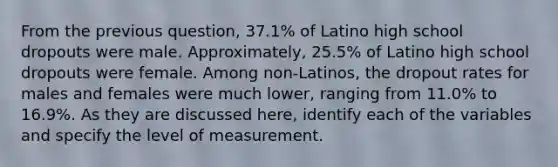 From the previous question, 37.1% of Latino high school dropouts were male. Approximately, 25.5% of Latino high school dropouts were female. Among non-Latinos, the dropout rates for males and females were much lower, ranging from 11.0% to 16.9%. As they are discussed here, identify each of the variables and specify the level of measurement.