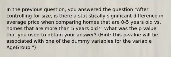 In the previous question, you answered the question "After controlling for size, is there a statistically significant difference in average price when comparing homes that are 0-5 years old vs. homes that are <a href='https://www.questionai.com/knowledge/keWHlEPx42-more-than' class='anchor-knowledge'>more than</a> 5 years old?" What was the p-value that you used to obtain your answer? (Hint: this p-value will be associated with one of the dummy variables for the variable AgeGroup.")