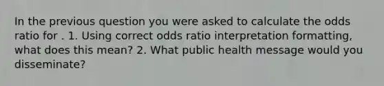 In the previous question you were asked to calculate the odds ratio for . 1. Using correct odds ratio interpretation formatting, what does this mean? 2. What public health message would you disseminate?