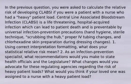 In the previous question, you were asked to calculate the relative risk of developing CLABSI if you were a patient with a nurse who had a "heavy" patient load. Central Line Associated Bloodstream Infection (CLABSI) is a life threatening, hospital-acquired infection which can lead to patient death and is preventable by universal infection-prevention precautions (hand hygiene, sterile technique, "scrubbing the hub," proper IV tubing changes, and chlorhexadine skin preparation during dressing changes). 1. Using correct interpretation formatting, what does your statistical relative risk mean? 2. As an infection-prevention specialist, what recommendations would you make to state health officials and the Legislature? What changes would you advocate for these regulating agencies regarding the risk of heavy patient loads? What would you think if your loved one was assigned to a nurse with a heavy patient load?