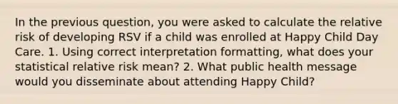 In the previous question, you were asked to calculate the relative risk of developing RSV if a child was enrolled at Happy Child Day Care. 1. Using correct interpretation formatting, what does your statistical relative risk mean? 2. What public health message would you disseminate about attending Happy Child?