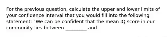 For the previous question, calculate the upper and lower limits of your confidence interval that you would fill into the following statement: "We can be confident that the mean IQ score in our community lies between _________ and