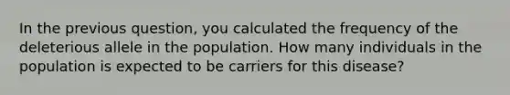 In the previous question, you calculated the frequency of the deleterious allele in the population. How many individuals in the population is expected to be carriers for this disease?